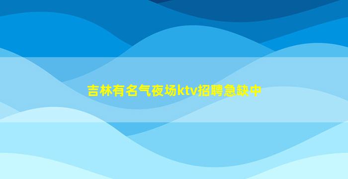 吉林有名气夜场ktv招聘急缺中